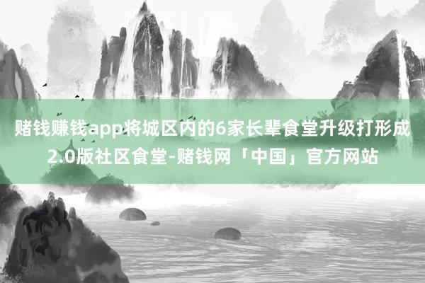 赌钱赚钱app将城区内的6家长辈食堂升级打形成2.0版社区食堂-赌钱网「中国」官方网站