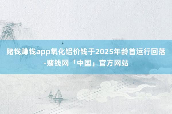 赌钱赚钱app氧化铝价钱于2025年龄首运行回落-赌钱网「中国」官方网站