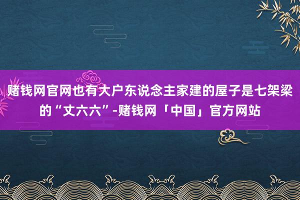 赌钱网官网也有大户东说念主家建的屋子是七架梁的“丈六六”-赌钱网「中国」官方网站