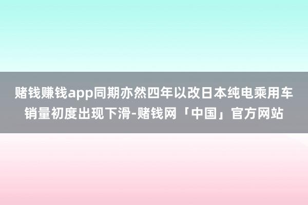 赌钱赚钱app同期亦然四年以改日本纯电乘用车销量初度出现下滑-赌钱网「中国」官方网站