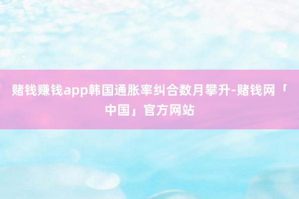 赌钱赚钱app韩国通胀率纠合数月攀升-赌钱网「中国」官方网站