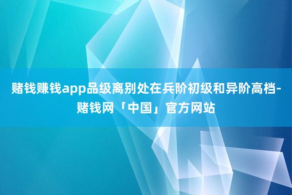 赌钱赚钱app品级离别处在兵阶初级和异阶高档-赌钱网「中国」官方网站