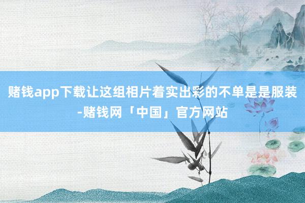 赌钱app下载让这组相片着实出彩的不单是是服装-赌钱网「中国」官方网站