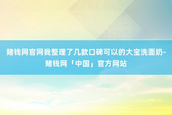 赌钱网官网我整理了几款口碑可以的大宝洗面奶-赌钱网「中国」官方网站