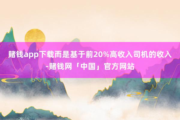 赌钱app下载而是基于前20%高收入司机的收入-赌钱网「中国」官方网站