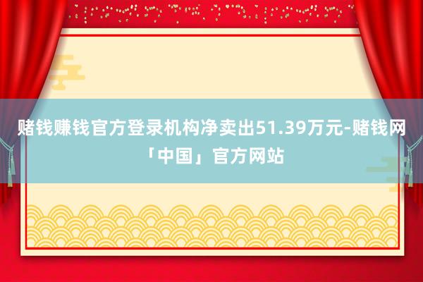 赌钱赚钱官方登录机构净卖出51.39万元-赌钱网「中国」官方网站