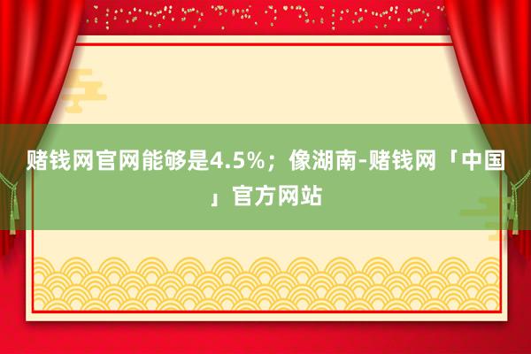 赌钱网官网能够是4.5%；像湖南-赌钱网「中国」官方网站