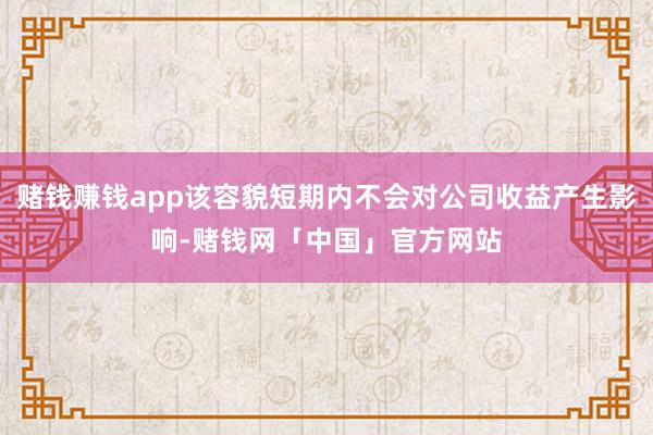 赌钱赚钱app该容貌短期内不会对公司收益产生影响-赌钱网「中国」官方网站