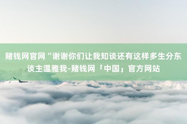 赌钱网官网“谢谢你们让我知谈还有这样多生分东谈主温雅我-赌钱网「中国」官方网站