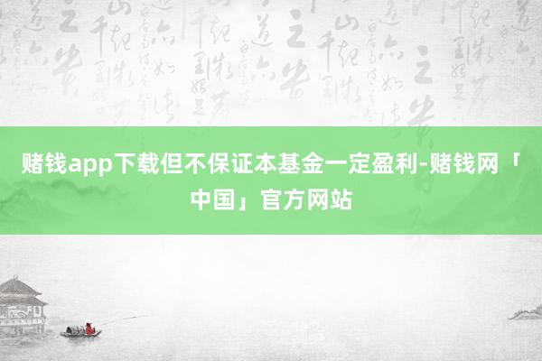 赌钱app下载但不保证本基金一定盈利-赌钱网「中国」官方网站