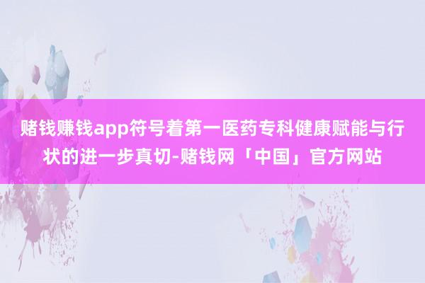 赌钱赚钱app符号着第一医药专科健康赋能与行状的进一步真切-赌钱网「中国」官方网站