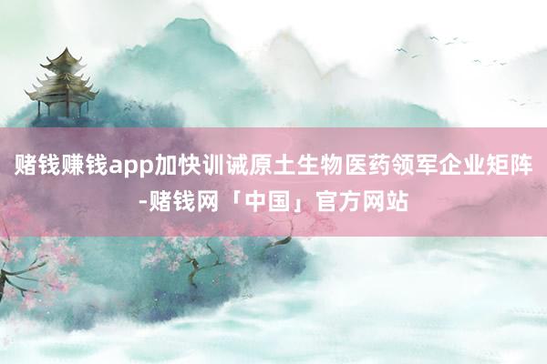 赌钱赚钱app加快训诫原土生物医药领军企业矩阵-赌钱网「中国」官方网站