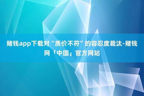 赌钱app下载对“质价不符”的容忍度裁汰-赌钱网「中国」官方网站