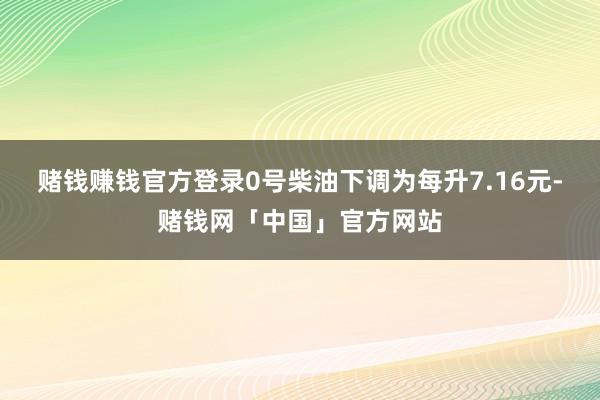 赌钱赚钱官方登录0号柴油下调为每升7.16元-赌钱网「中国」官方网站
