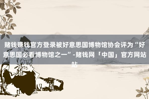 赌钱赚钱官方登录被好意思国博物馆协会评为“好意思国必看博物馆之一”-赌钱网「中国」官方网站