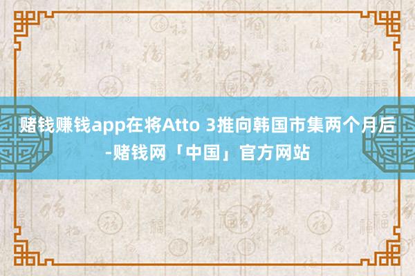 赌钱赚钱app在将Atto 3推向韩国市集两个月后-赌钱网「中国」官方网站