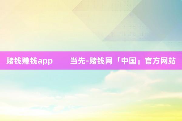 赌钱赚钱app        当先-赌钱网「中国」官方网站