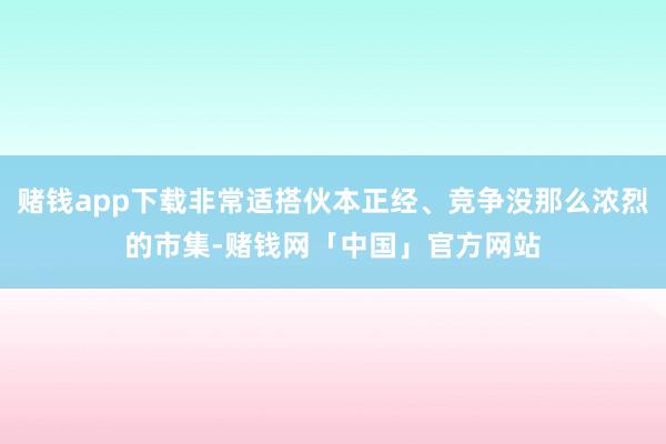 赌钱app下载非常适搭伙本正经、竞争没那么浓烈的市集-赌钱网「中国」官方网站