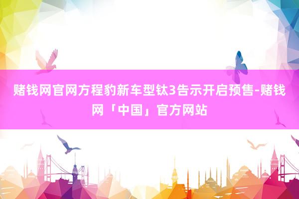 赌钱网官网方程豹新车型钛3告示开启预售-赌钱网「中国」官方网站