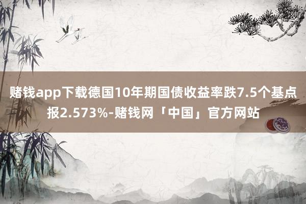 赌钱app下载德国10年期国债收益率跌7.5个基点报2.573%-赌钱网「中国」官方网站