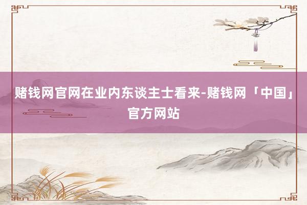 赌钱网官网　　在业内东谈主士看来-赌钱网「中国」官方网站