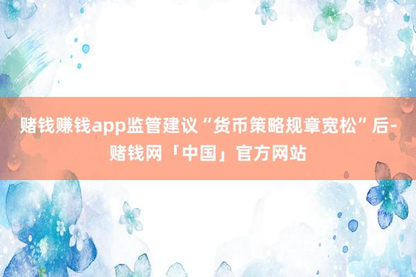 赌钱赚钱app监管建议“货币策略规章宽松”后-赌钱网「中国」官方网站