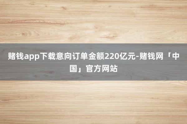 赌钱app下载意向订单金额220亿元-赌钱网「中国」官方网站