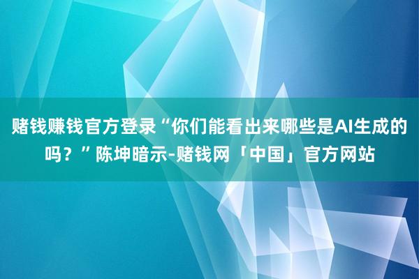 赌钱赚钱官方登录“你们能看出来哪些是AI生成的吗?”陈坤暗示-赌钱网「中国」官方网站