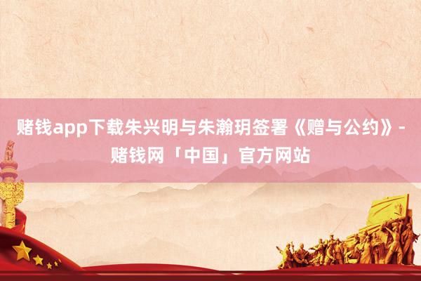 赌钱app下载朱兴明与朱瀚玥签署《赠与公约》-赌钱网「中国」官方网站