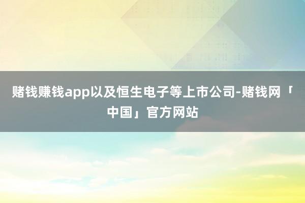 赌钱赚钱app以及恒生电子等上市公司-赌钱网「中国」官方网站