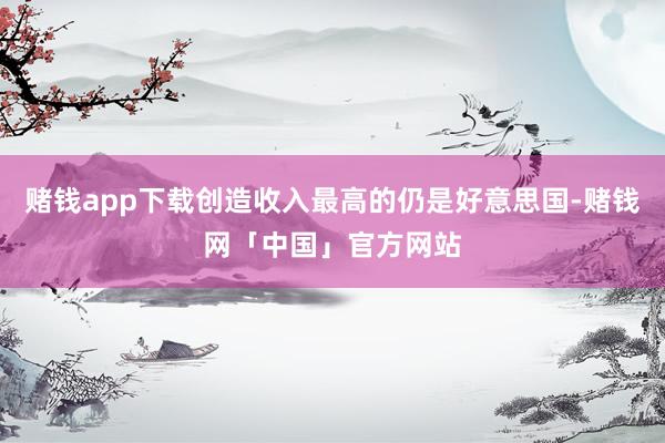 赌钱app下载创造收入最高的仍是好意思国-赌钱网「中国」官方网站