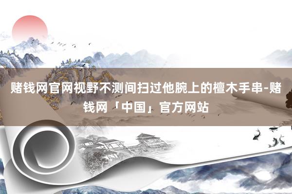 赌钱网官网视野不测间扫过他腕上的檀木手串-赌钱网「中国」官方网站