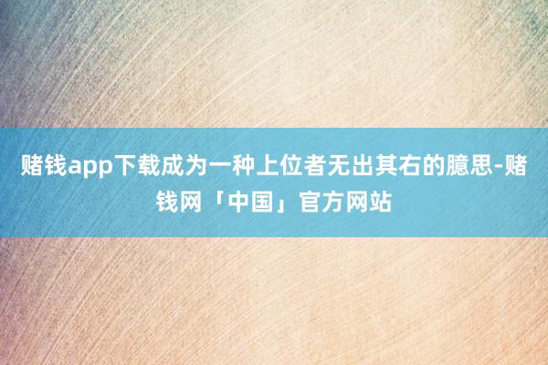 赌钱app下载成为一种上位者无出其右的臆思-赌钱网「中国」官方网站