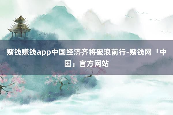 赌钱赚钱app中国经济齐将破浪前行-赌钱网「中国」官方网站