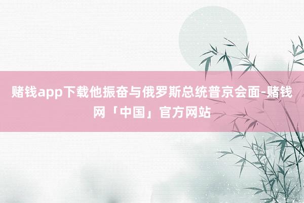 赌钱app下载他振奋与俄罗斯总统普京会面-赌钱网「中国」官方网站