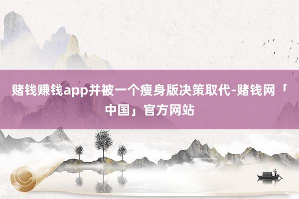 赌钱赚钱app并被一个瘦身版决策取代-赌钱网「中国」官方网站