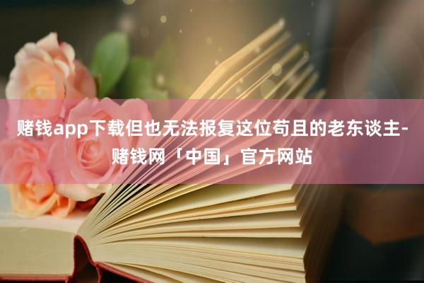 赌钱app下载但也无法报复这位苟且的老东谈主-赌钱网「中国」官方网站
