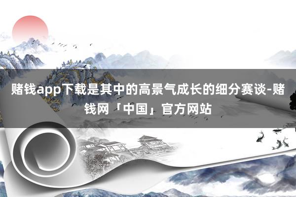 赌钱app下载是其中的高景气成长的细分赛谈-赌钱网「中国」官方网站