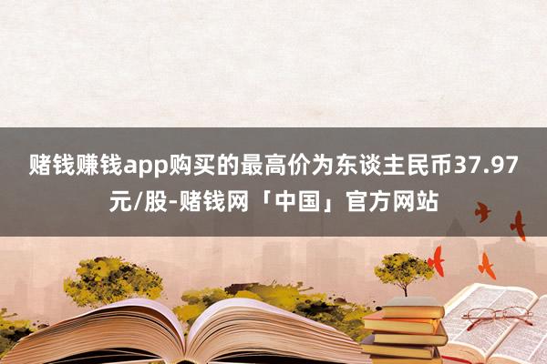 赌钱赚钱app购买的最高价为东谈主民币37.97元/股-赌钱网「中国」官方网站