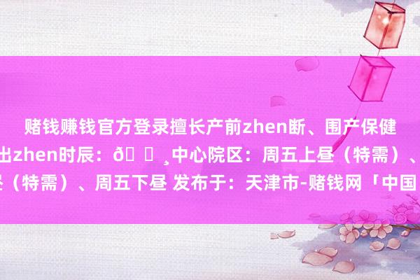赌钱赚钱官方登录擅长产前zhen断、围产保健、妊娠解除糖尿病🔸出zhen时辰：🔸中心院区：周五上昼（特需）、周五下昼 发布于：天津市-赌钱网「中国」官方网站
