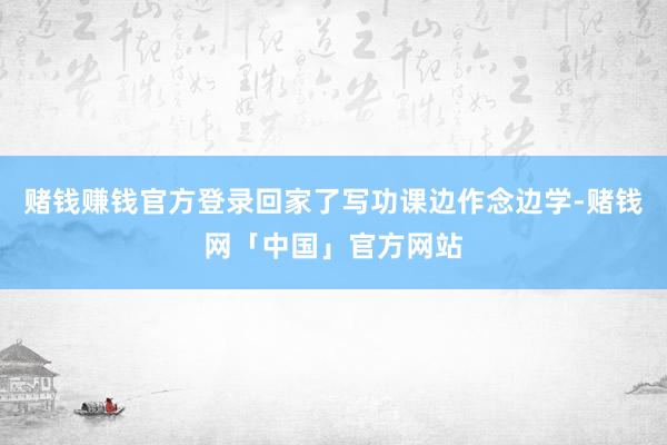 赌钱赚钱官方登录回家了写功课边作念边学-赌钱网「中国」官方网站