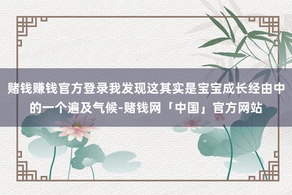 赌钱赚钱官方登录我发现这其实是宝宝成长经由中的一个遍及气候-赌钱网「中国」官方网站