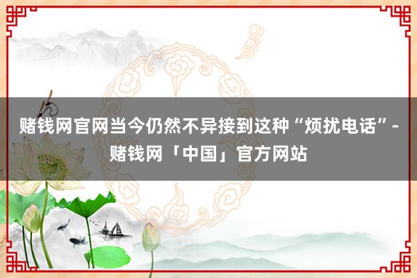 赌钱网官网当今仍然不异接到这种“烦扰电话”-赌钱网「中国」官方网站