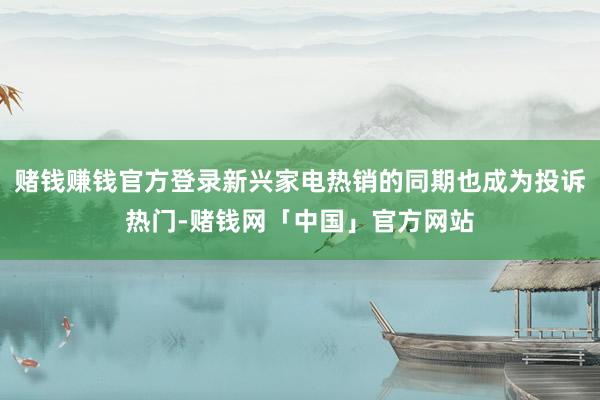 赌钱赚钱官方登录新兴家电热销的同期也成为投诉热门-赌钱网「中国」官方网站