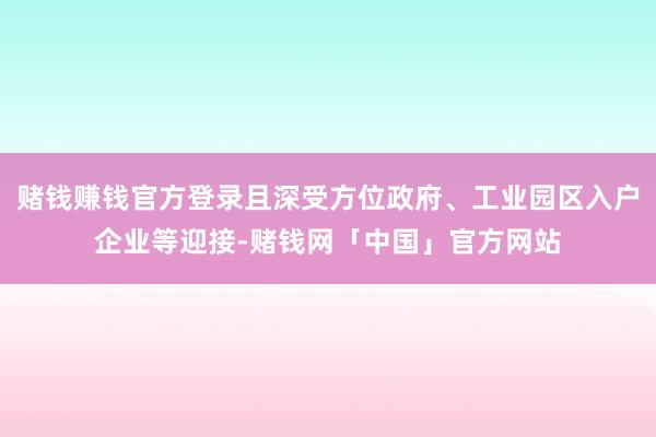 赌钱赚钱官方登录且深受方位政府、工业园区入户企业等迎接-赌钱网「中国」官方网站