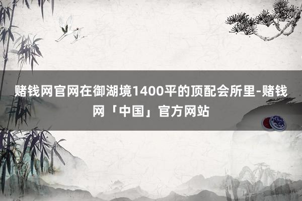 赌钱网官网在御湖境1400平的顶配会所里-赌钱网「中国」官方网站