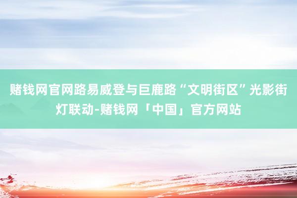 赌钱网官网路易威登与巨鹿路“文明街区”光影街灯联动-赌钱网「中国」官方网站