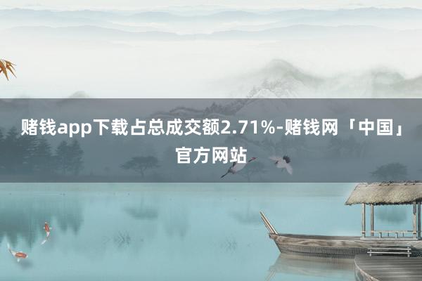 赌钱app下载占总成交额2.71%-赌钱网「中国」官方网站