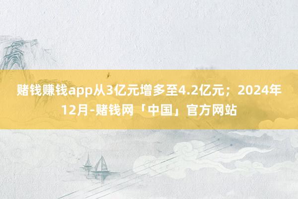 赌钱赚钱app从3亿元增多至4.2亿元；2024年12月-赌钱网「中国」官方网站