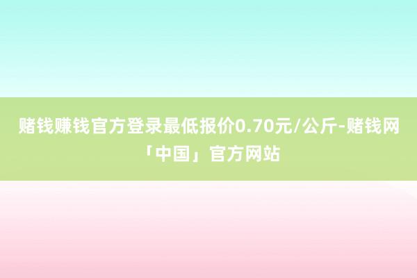 赌钱赚钱官方登录最低报价0.70元/公斤-赌钱网「中国」官方网站